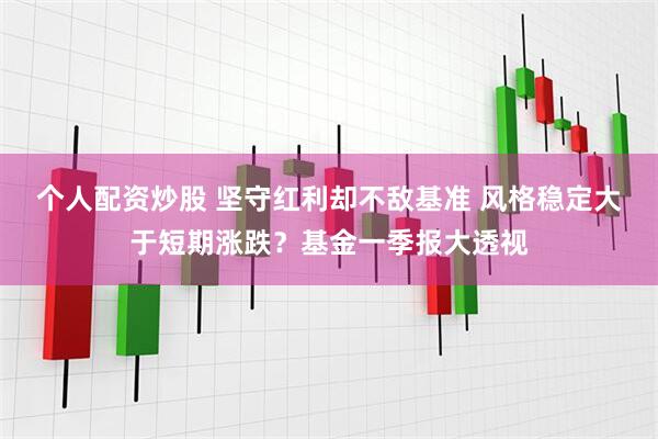 个人配资炒股 坚守红利却不敌基准 风格稳定大于短期涨跌？基金一季报大透视