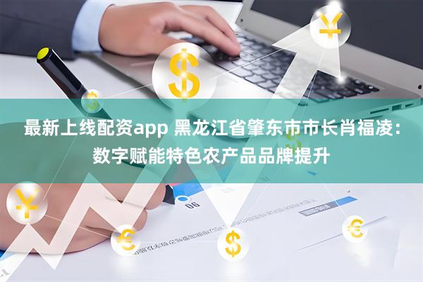 最新上线配资app 黑龙江省肇东市市长肖福凌：数字赋能特色农产品品牌提升